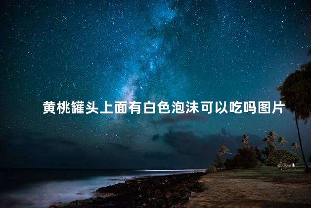 黄桃罐头上面有白色泡沫可以吃吗图片