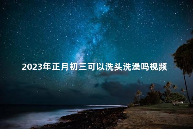 2023年正月初三可以洗头洗澡吗视频