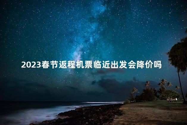 2023春节返程机票临近出发会降价吗