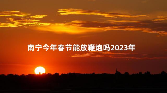 南宁今年春节能放鞭炮吗2023年