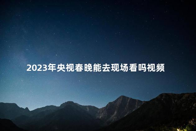 2023年央视春晚能去现场看吗视频