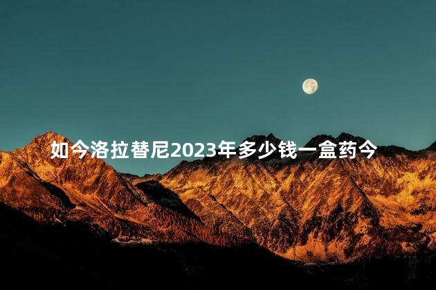 如今洛拉替尼2023年多少钱一盒药今日标准价格