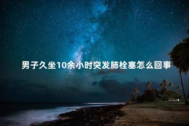 男子久坐10余小时突发肺栓塞怎么回事啊