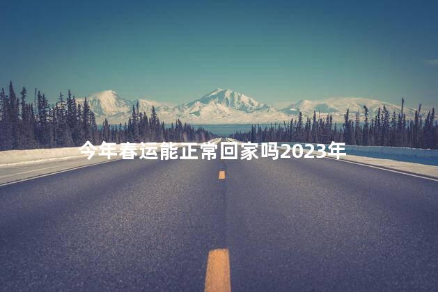 今年春运能正常回家吗2023年