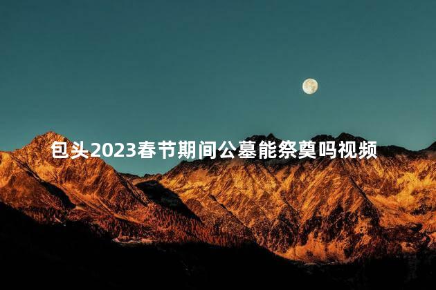 包头2023春节期间公墓能祭奠吗视频