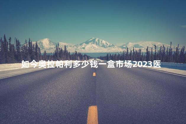 如今奥拉帕利多少钱一盒市场2023医保价格一盒