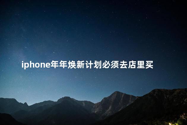 iphone年年焕新计划必须去店里买吗