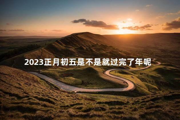 2023正月初五是不是就过完了年呢